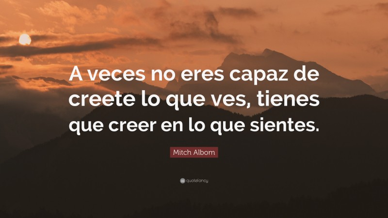 Mitch Albom Quote: “A veces no eres capaz de creete lo que ves, tienes que creer en lo que sientes.”