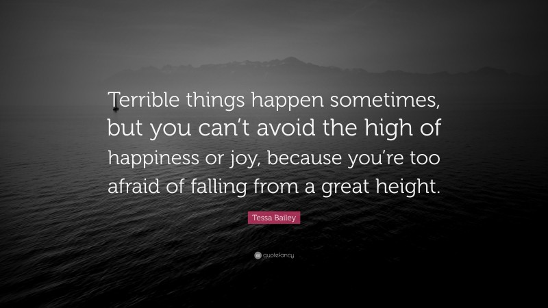 Tessa Bailey Quote: “Terrible things happen sometimes, but you can’t avoid the high of happiness or joy, because you’re too afraid of falling from a great height.”