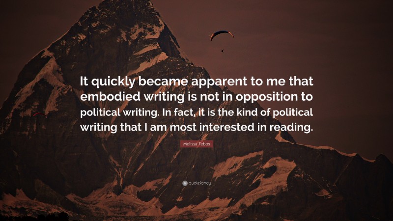 Melissa Febos Quote: “It quickly became apparent to me that embodied writing is not in opposition to political writing. In fact, it is the kind of political writing that I am most interested in reading.”