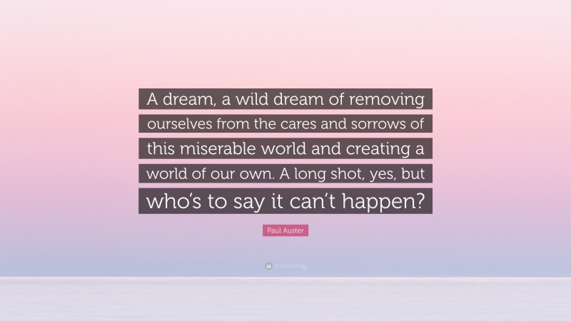 Paul Auster Quote: “A dream, a wild dream of removing ourselves from the cares and sorrows of this miserable world and creating a world of our own. A long shot, yes, but who’s to say it can’t happen?”