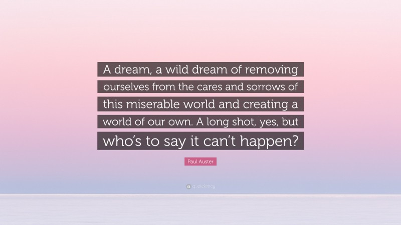 Paul Auster Quote: “A dream, a wild dream of removing ourselves from the cares and sorrows of this miserable world and creating a world of our own. A long shot, yes, but who’s to say it can’t happen?”