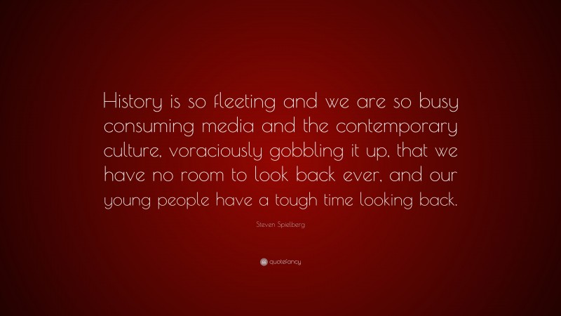 Steven Spielberg Quote: “History is so fleeting and we are so busy consuming media and the contemporary culture, voraciously gobbling it up, that we have no room to look back ever, and our young people have a tough time looking back.”