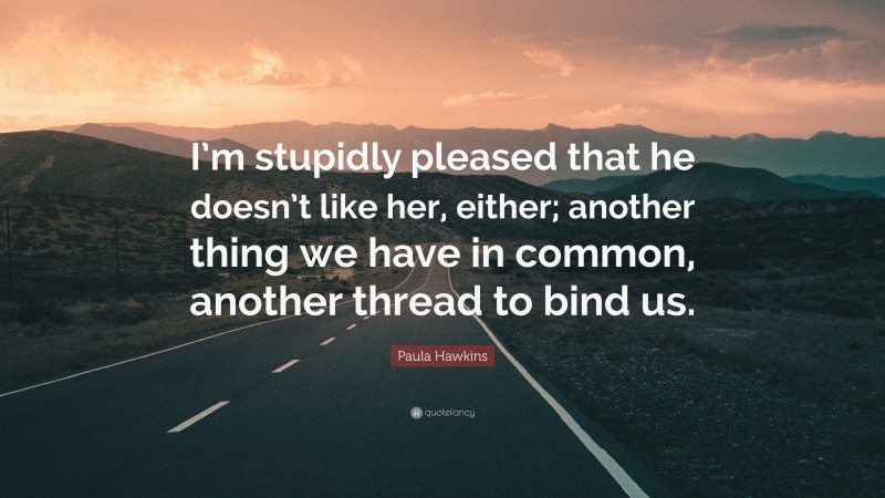 Paula Hawkins Quote: “I’m stupidly pleased that he doesn’t like her, either; another thing we have in common, another thread to bind us.”