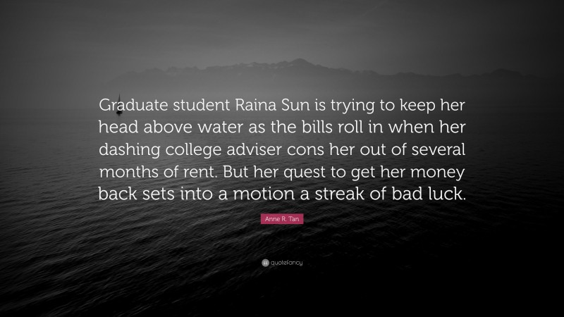 Anne R. Tan Quote: “Graduate student Raina Sun is trying to keep her head above water as the bills roll in when her dashing college adviser cons her out of several months of rent. But her quest to get her money back sets into a motion a streak of bad luck.”