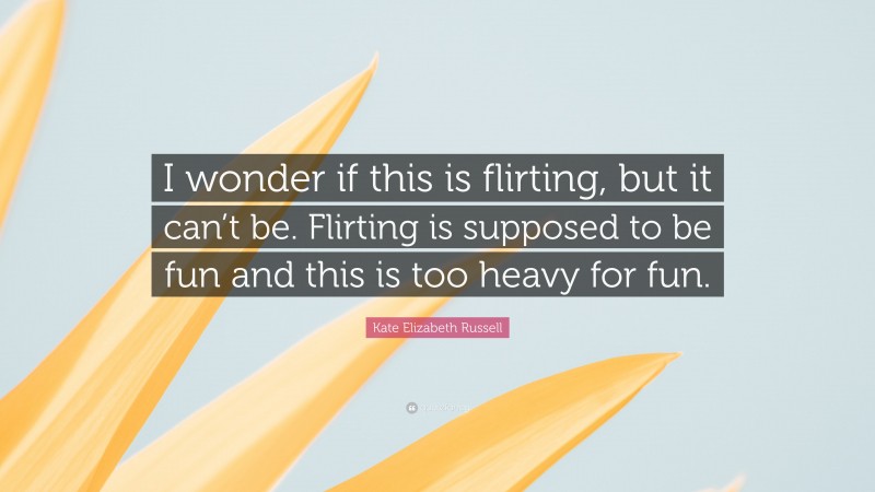Kate Elizabeth Russell Quote: “I wonder if this is flirting, but it can’t be. Flirting is supposed to be fun and this is too heavy for fun.”