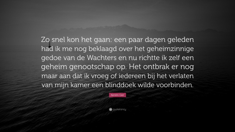 Kerstin Gier Quote: “Zo snel kon het gaan: een paar dagen geleden had ik me nog beklaagd over het geheimzinnige gedoe van de Wachters en nu richtte ik zelf een geheim genootschap op. Het ontbrak er nog maar aan dat ik vroeg of iedereen bij het verlaten van mijn kamer een blinddoek wilde voorbinden.”