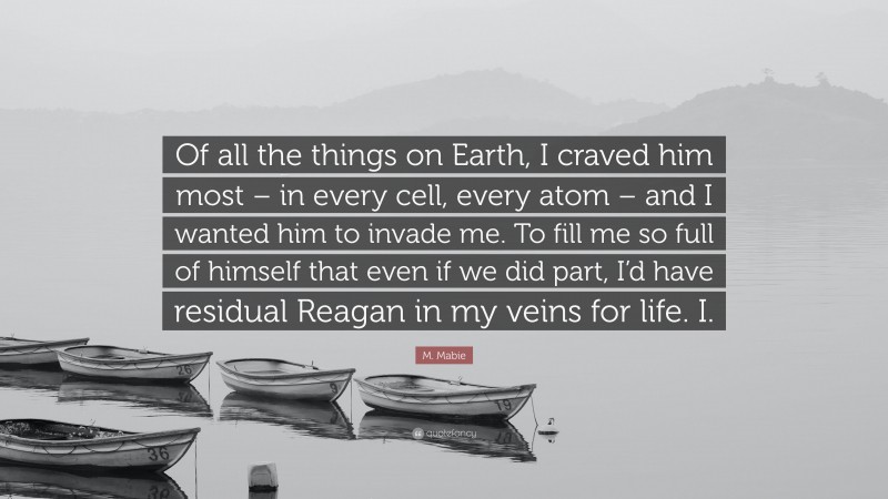 M. Mabie Quote: “Of all the things on Earth, I craved him most – in every cell, every atom – and I wanted him to invade me. To fill me so full of himself that even if we did part, I’d have residual Reagan in my veins for life. I.”