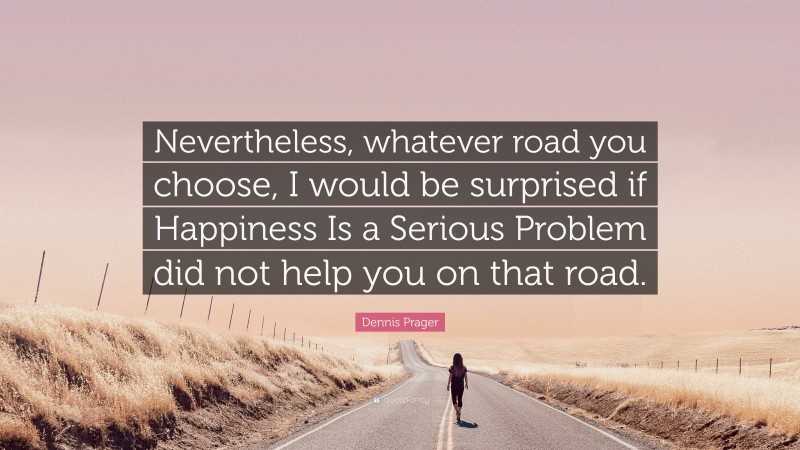 Dennis Prager Quote: “Nevertheless, whatever road you choose, I would be surprised if Happiness Is a Serious Problem did not help you on that road.”
