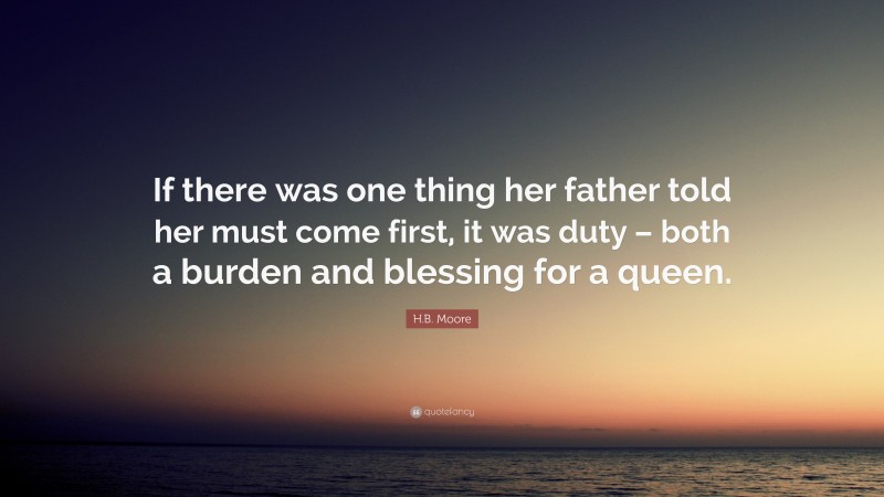 H.B. Moore Quote: “If there was one thing her father told her must come first, it was duty – both a burden and blessing for a queen.”