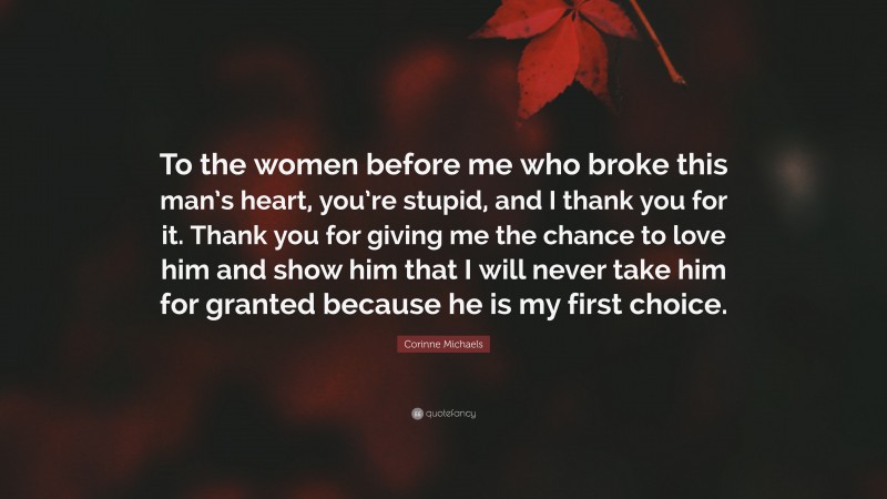 Corinne Michaels Quote: “To the women before me who broke this man’s heart, you’re stupid, and I thank you for it. Thank you for giving me the chance to love him and show him that I will never take him for granted because he is my first choice.”