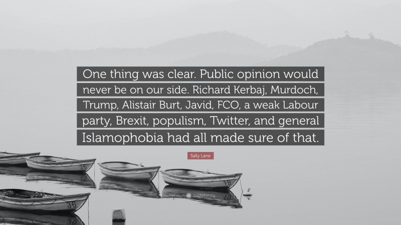Sally Lane Quote: “One thing was clear. Public opinion would never be on our side. Richard Kerbaj, Murdoch, Trump, Alistair Burt, Javid, FCO, a weak Labour party, Brexit, populism, Twitter, and general Islamophobia had all made sure of that.”