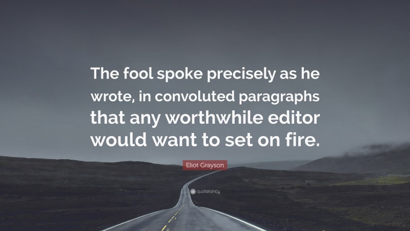 Eliot Grayson Quote: “The fool spoke precisely as he wrote, in convoluted paragraphs that any worthwhile editor would want to set on fire.”