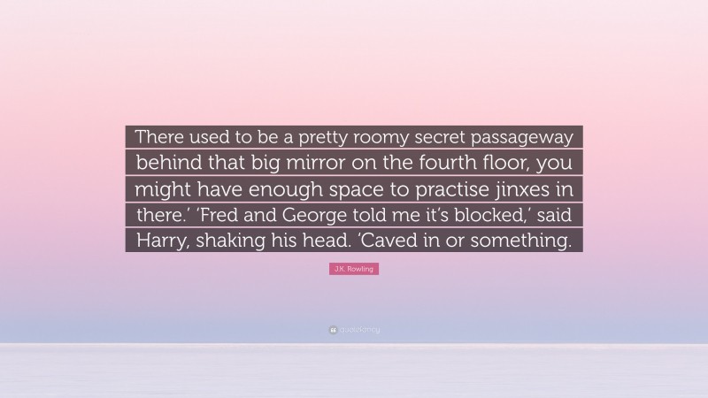 J.K. Rowling Quote: “There used to be a pretty roomy secret passageway behind that big mirror on the fourth floor, you might have enough space to practise jinxes in there.’ ‘Fred and George told me it’s blocked,’ said Harry, shaking his head. ‘Caved in or something.”