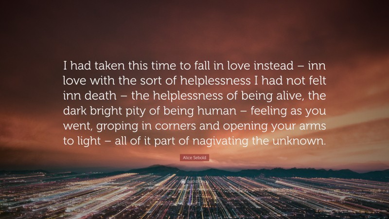 Alice Sebold Quote: “I had taken this time to fall in love instead – inn love with the sort of helplessness I had not felt inn death – the helplessness of being alive, the dark bright pity of being human – feeling as you went, groping in corners and opening your arms to light – all of it part of nagivating the unknown.”