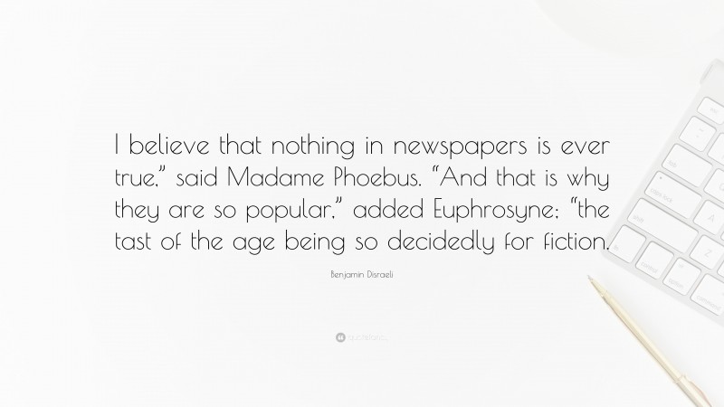 Benjamin Disraeli Quote: “I believe that nothing in newspapers is ever true,” said Madame Phoebus. “And that is why they are so popular,” added Euphrosyne; “the tast of the age being so decidedly for fiction.”
