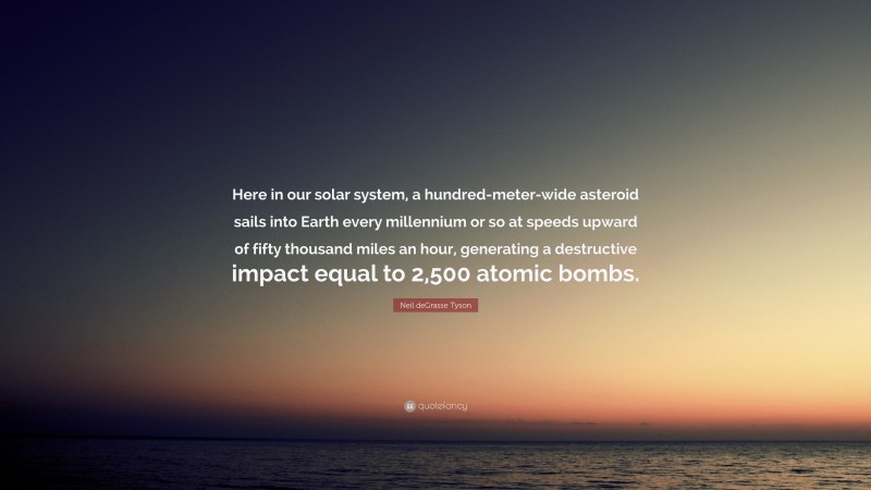 Neil deGrasse Tyson Quote: “Here in our solar system, a hundred-meter-wide asteroid sails into Earth every millennium or so at speeds upward of fifty thousand miles an hour, generating a destructive impact equal to 2,500 atomic bombs.”