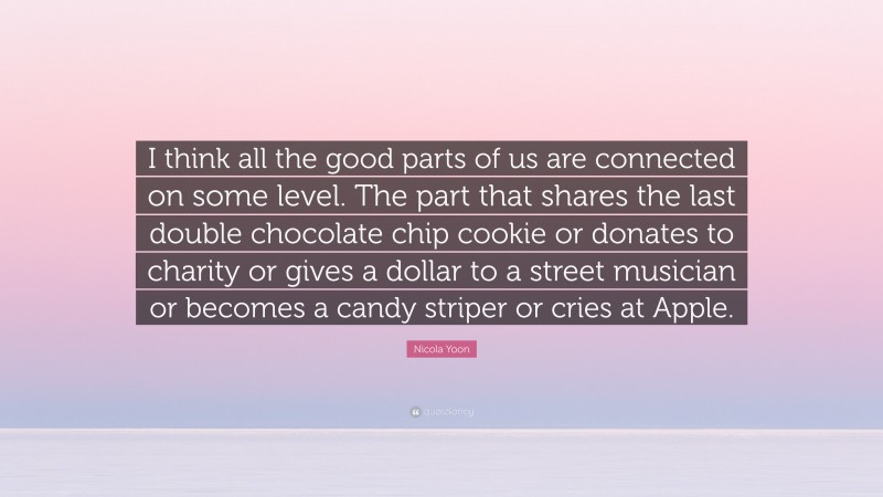 Nicola Yoon Quote: “I think all the good parts of us are connected on some level. The part that shares the last double chocolate chip cookie or donates to charity or gives a dollar to a street musician or becomes a candy striper or cries at Apple.”