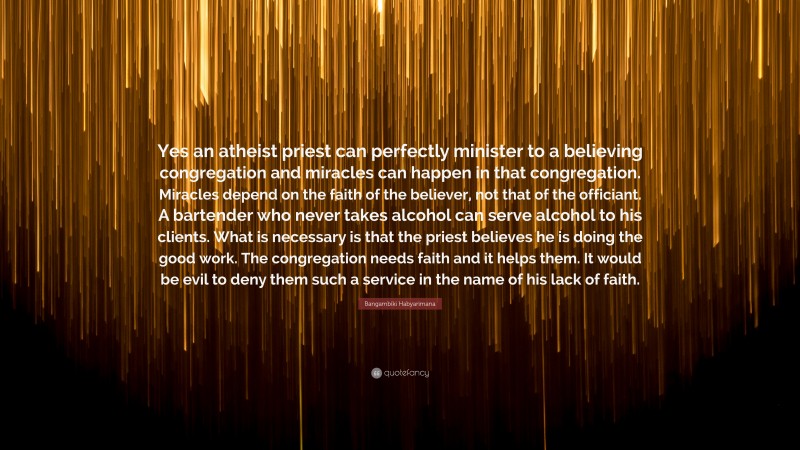 Bangambiki Habyarimana Quote: “Yes an atheist priest can perfectly minister to a believing congregation and miracles can happen in that congregation. Miracles depend on the faith of the believer, not that of the officiant. A bartender who never takes alcohol can serve alcohol to his clients. What is necessary is that the priest believes he is doing the good work. The congregation needs faith and it helps them. It would be evil to deny them such a service in the name of his lack of faith.”