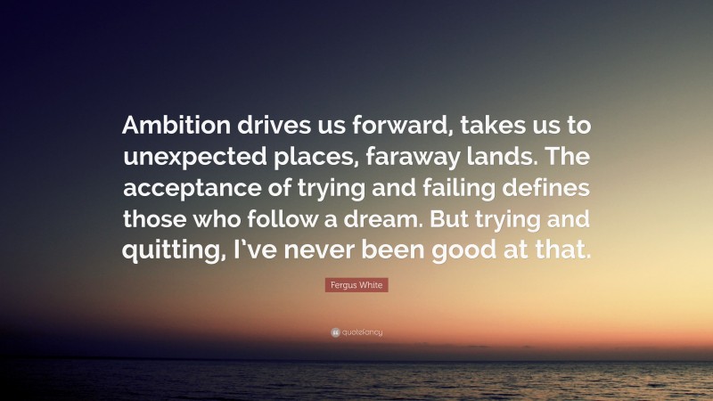 Fergus White Quote: “Ambition drives us forward, takes us to unexpected places, faraway lands. The acceptance of trying and failing defines those who follow a dream. But trying and quitting, I’ve never been good at that.”