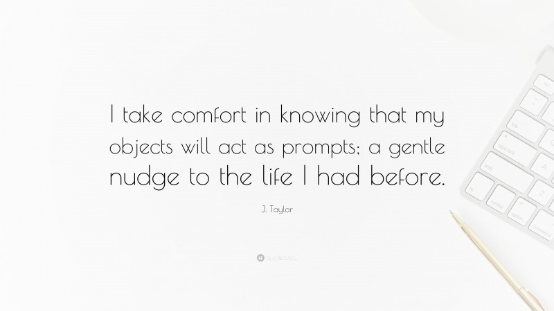 J. Taylor Quote: “I take comfort in knowing that my objects will act as prompts; a gentle nudge to the life I had before.”