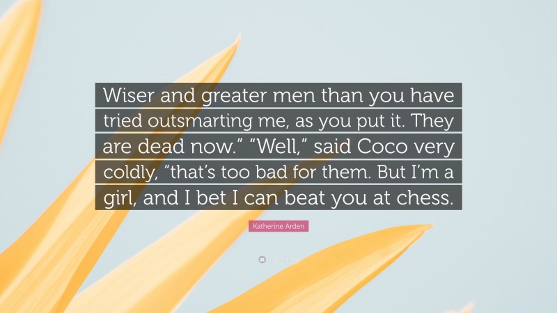 Katherine Arden Quote: “Wiser and greater men than you have tried outsmarting me, as you put it. They are dead now.” “Well,” said Coco very coldly, “that’s too bad for them. But I’m a girl, and I bet I can beat you at chess.”