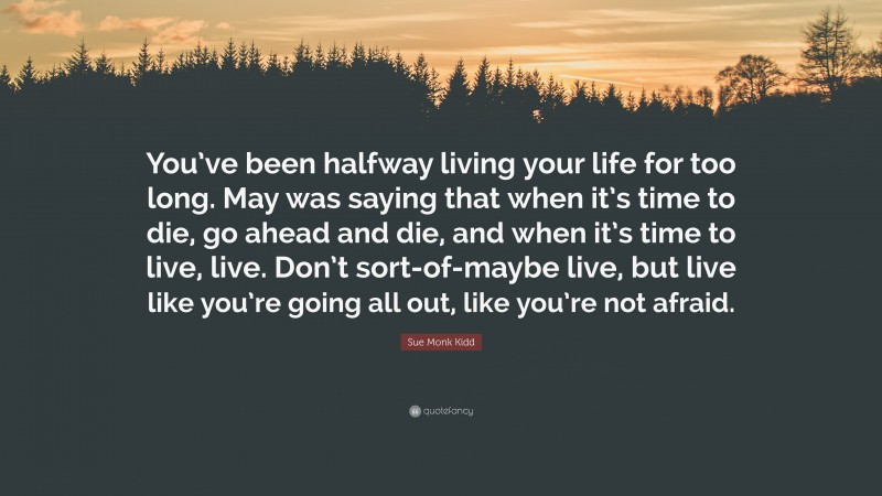 Sue Monk Kidd Quote: “You’ve been halfway living your life for too long. May was saying that when it’s time to die, go ahead and die, and when it’s time to live, live. Don’t sort-of-maybe live, but live like you’re going all out, like you’re not afraid.”