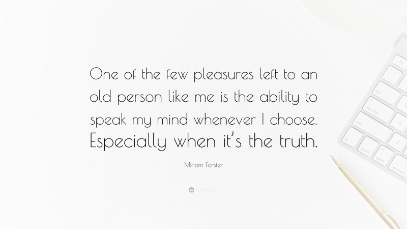 Miriam Forster Quote: “One of the few pleasures left to an old person like me is the ability to speak my mind whenever I choose. Especially when it’s the truth.”