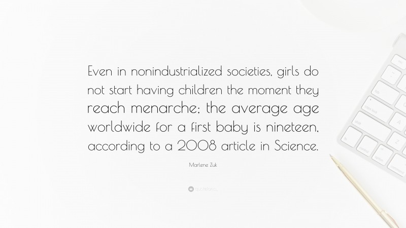 Marlene Zuk Quote: “Even in nonindustrialized societies, girls do not start having children the moment they reach menarche; the average age worldwide for a first baby is nineteen, according to a 2008 article in Science.”