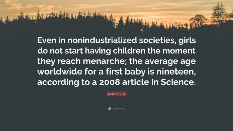 Marlene Zuk Quote: “Even in nonindustrialized societies, girls do not start having children the moment they reach menarche; the average age worldwide for a first baby is nineteen, according to a 2008 article in Science.”