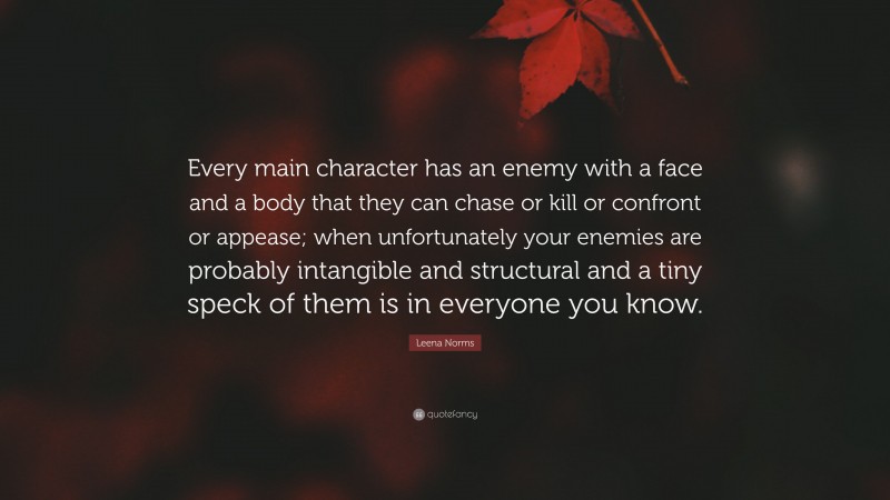 Leena Norms Quote: “Every main character has an enemy with a face and a body that they can chase or kill or confront or appease; when unfortunately your enemies are probably intangible and structural and a tiny speck of them is in everyone you know.”