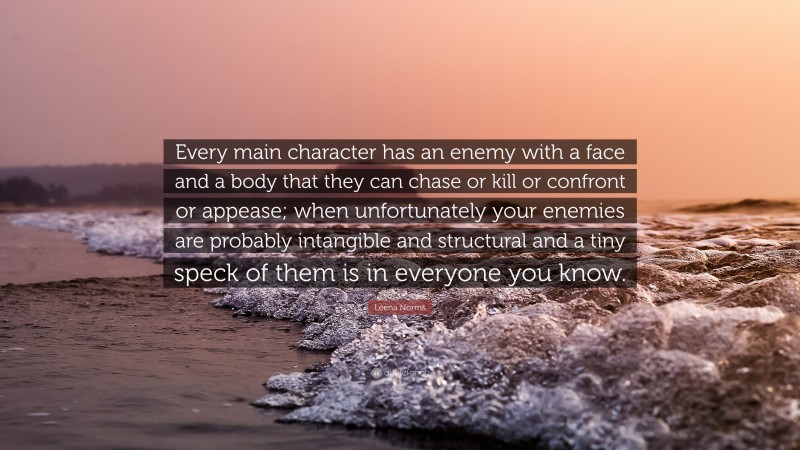 Leena Norms Quote: “Every main character has an enemy with a face and a body that they can chase or kill or confront or appease; when unfortunately your enemies are probably intangible and structural and a tiny speck of them is in everyone you know.”