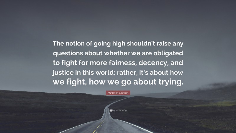 Michelle Obama Quote: “The notion of going high shouldn’t raise any questions about whether we are obligated to fight for more fairness, decency, and justice in this world; rather, it’s about how we fight, how we go about trying.”