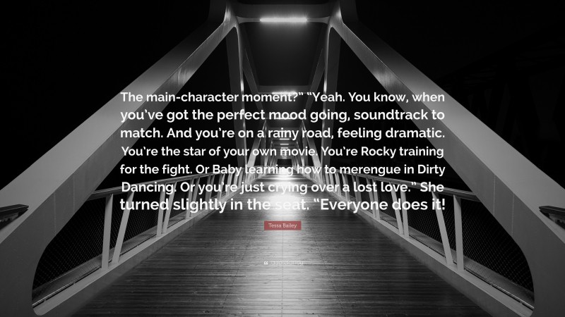 Tessa Bailey Quote: “The main-character moment?” “Yeah. You know, when you’ve got the perfect mood going, soundtrack to match. And you’re on a rainy road, feeling dramatic. You’re the star of your own movie. You’re Rocky training for the fight. Or Baby learning how to merengue in Dirty Dancing. Or you’re just crying over a lost love.” She turned slightly in the seat. “Everyone does it!”