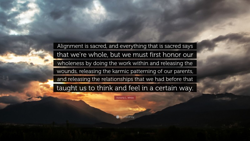 Victoria L. White Quote: “Alignment is sacred, and everything that is sacred says that we’re whole, but we must first honor our wholeness by doing the work within and releasing the wounds, releasing the karmic patterning of our parents, and releasing the relationships that we had before that taught us to think and feel in a certain way.”
