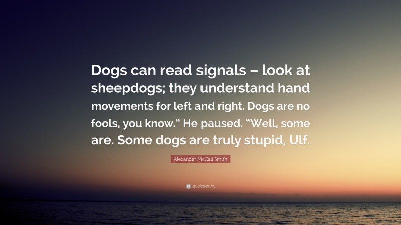 Alexander McCall Smith Quote: “Dogs can read signals – look at sheepdogs; they understand hand movements for left and right. Dogs are no fools, you know.” He paused. “Well, some are. Some dogs are truly stupid, Ulf.”