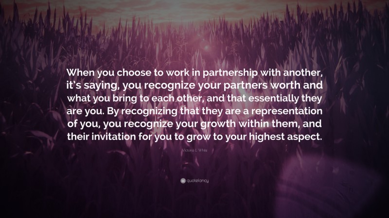 Victoria L. White Quote: “When you choose to work in partnership with another, it’s saying, you recognize your partners worth and what you bring to each other, and that essentially they are you. By recognizing that they are a representation of you, you recognize your growth within them, and their invitation for you to grow to your highest aspect.”