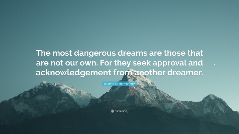 Roberto Carlos Martinez Quote: “The most dangerous dreams are those that are not our own. For they seek approval and acknowledgement from another dreamer.”
