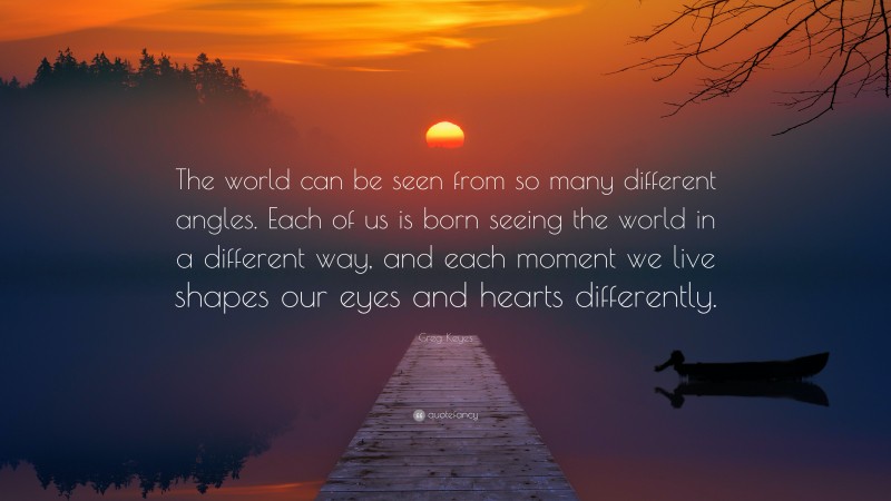 Greg Keyes Quote: “The world can be seen from so many different angles. Each of us is born seeing the world in a different way, and each moment we live shapes our eyes and hearts differently.”