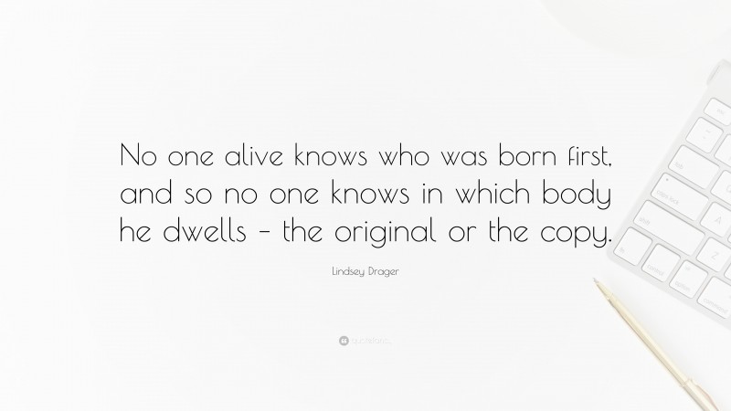 Lindsey Drager Quote: “No one alive knows who was born first, and so no one knows in which body he dwells – the original or the copy.”