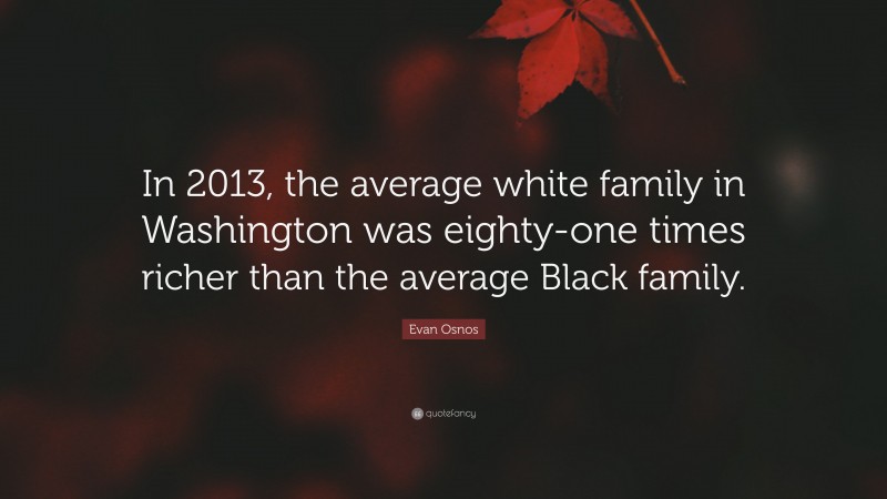 Evan Osnos Quote: “In 2013, the average white family in Washington was eighty-one times richer than the average Black family.”