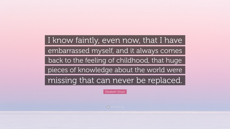 Elizabeth Strout Quote: “I know faintly, even now, that I have embarrassed myself, and it always comes back to the feeling of childhood, that huge pieces of knowledge about the world were missing that can never be replaced.”