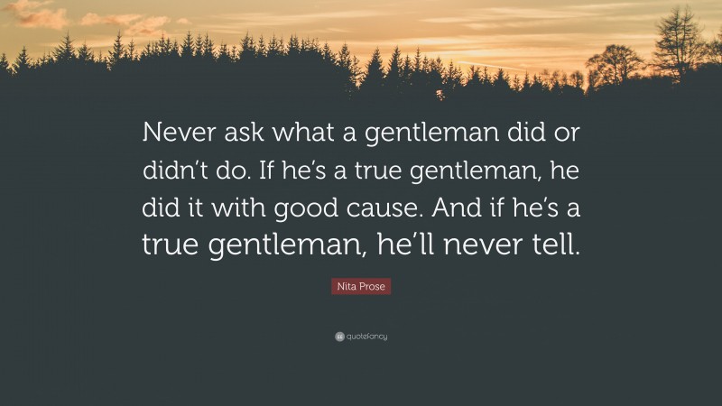 Nita Prose Quote: “Never ask what a gentleman did or didn’t do. If he’s a true gentleman, he did it with good cause. And if he’s a true gentleman, he’ll never tell.”