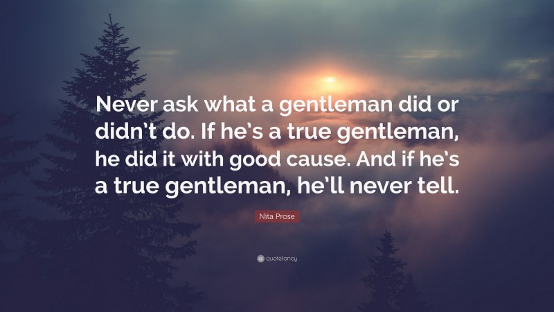 Nita Prose Quote: “Never ask what a gentleman did or didn’t do. If he’s a true gentleman, he did it with good cause. And if he’s a true gentleman, he’ll never tell.”