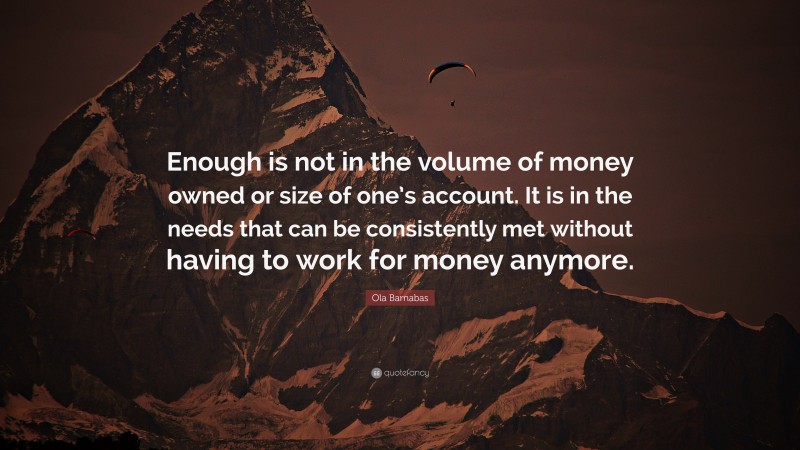 Ola Barnabas Quote: “Enough is not in the volume of money owned or size of one’s account. It is in the needs that can be consistently met without having to work for money anymore.”