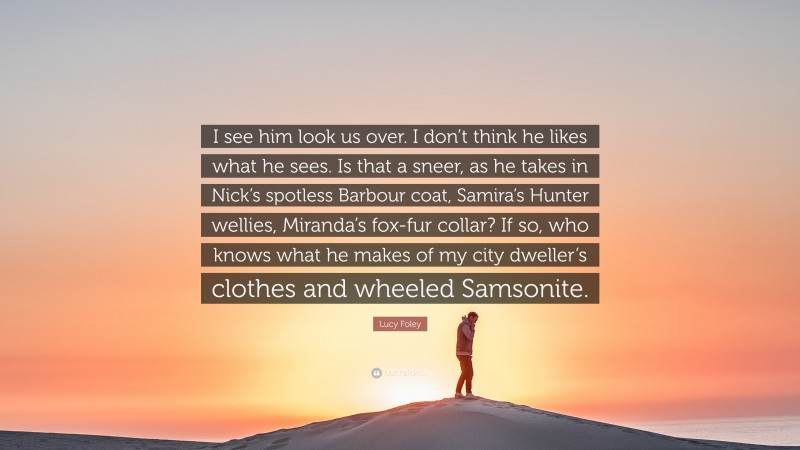 Lucy Foley Quote: “I see him look us over. I don’t think he likes what he sees. Is that a sneer, as he takes in Nick’s spotless Barbour coat, Samira’s Hunter wellies, Miranda’s fox-fur collar? If so, who knows what he makes of my city dweller’s clothes and wheeled Samsonite.”