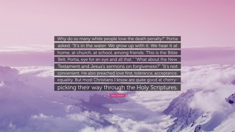 John Grisham Quote: “Why do so many white people love the death penalty?” Portia asked. “It’s in the water. We grow up with it. We hear it at home, at church, at school, among friends. This is the Bible Belt, Portia, eye for an eye and all that.” “What about the New Testament and Jesus’s sermons on forgiveness?” “It’s not convenient. He also preached love first, tolerance, acceptance, equality. But most Christians I know are quite good at cherry-picking their way through the Holy Scriptures.”