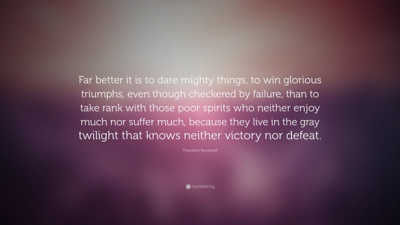 Theodore Roosevelt Quote: “Far better it is to dare mighty things, to win glorious triumphs, even though checkered by failure, than to take rank with those poor spirits who neither enjoy much nor suffer much, because they live in the gray twilight that knows neither victory nor defeat.”