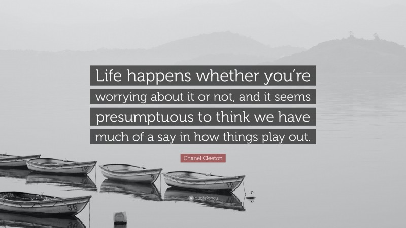 Chanel Cleeton Quote: “Life happens whether you’re worrying about it or not, and it seems presumptuous to think we have much of a say in how things play out.”