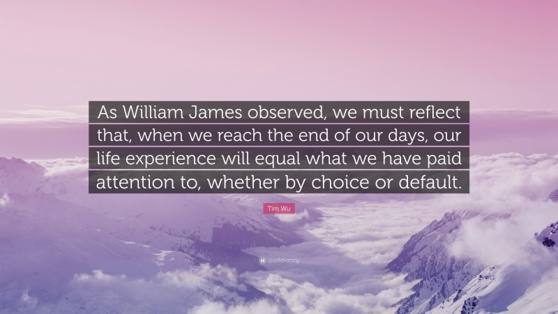 Tim Wu Quote: “As William James observed, we must reflect that, when we reach the end of our days, our life experience will equal what we have paid attention to, whether by choice or default.”