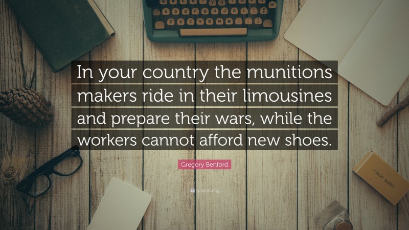 Gregory Benford Quote: “In your country the munitions makers ride in their limousines and prepare their wars, while the workers cannot afford new shoes.”